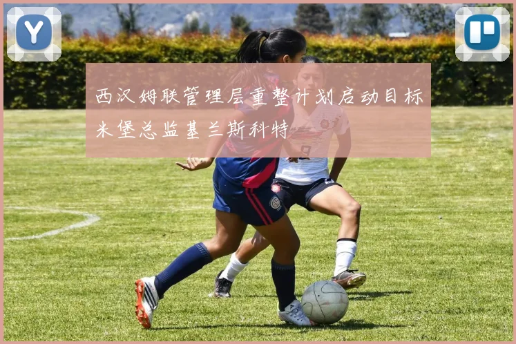 西汉姆联管理层重整计划启动目标米堡总监基兰斯科特