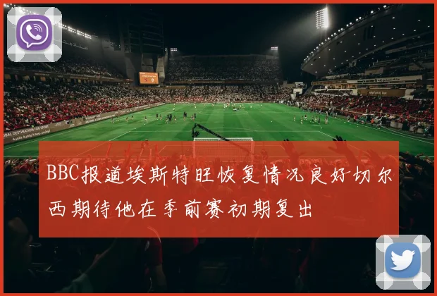 BBC报道埃斯特旺恢复情况良好切尔西期待他在季前赛初期复出