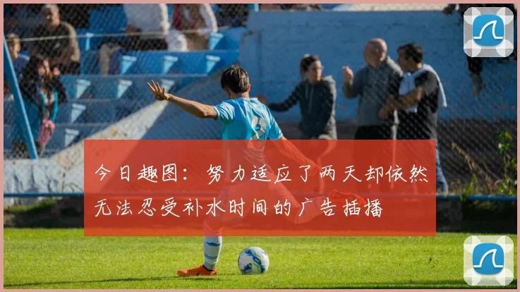 今日趣图：努力适应了两天却依然无法忍受补水时间的广告插播
