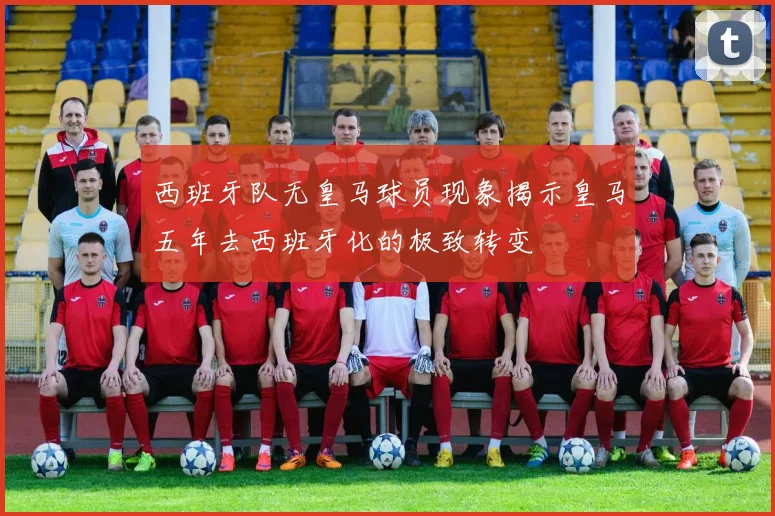 西班牙队无皇马球员现象揭示皇马五年去西班牙化的极致转变
