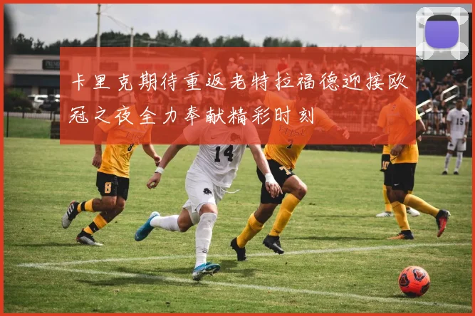 卡里克期待重返老特拉福德迎接欧冠之夜全力奉献精彩时刻