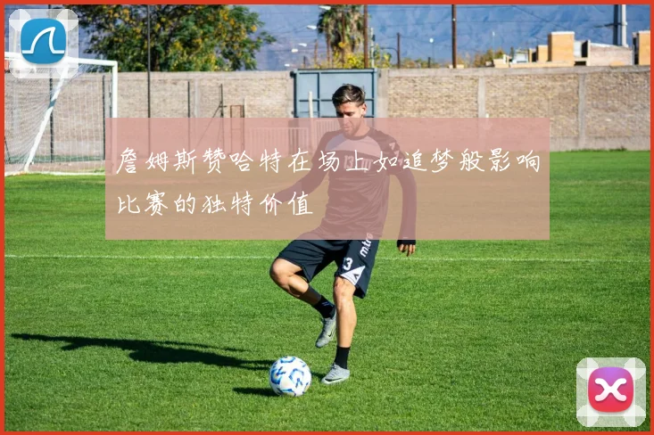 詹姆斯赞哈特在场上如追梦般影响比赛的独特价值