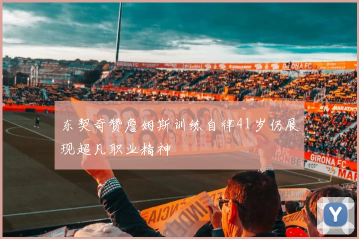 东契奇赞詹姆斯训练自律41岁仍展现超凡职业精神