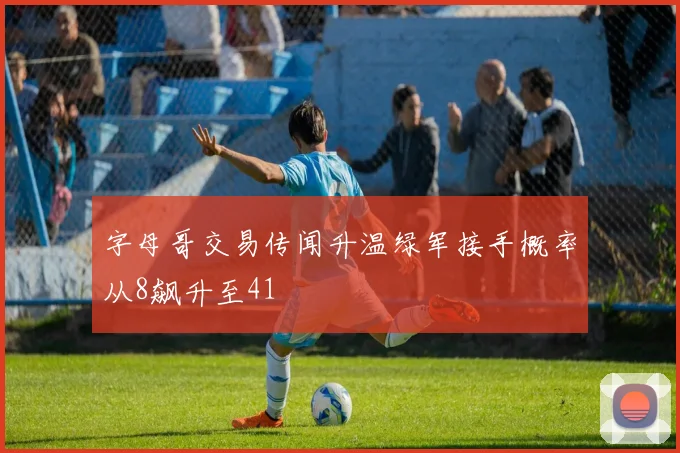 字母哥交易传闻升温绿军接手概率从8飙升至41