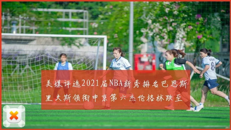 美媒评选2021届NBA新秀排名巴恩斯里夫斯领衔申京第六杰伦格林跌至第九