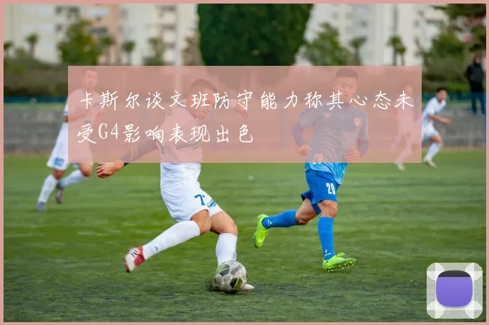 卡斯尔谈文班防守能力称其心态未受G4影响表现出色