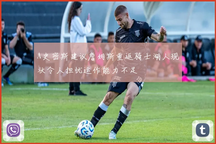 A史密斯建议詹姆斯重返骑士湖人现状令人担忧运作能力不足